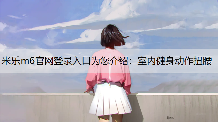 米乐m6官网登录入口为您介绍：室内健身动作扭腰